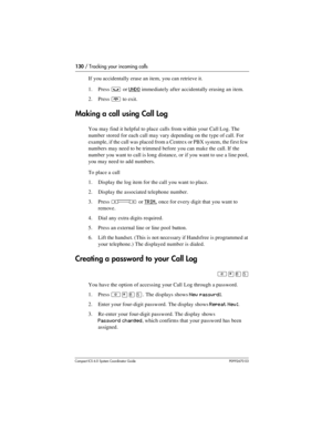 Page 130130 / Tracking your incoming calls
Com pact ICS 6.0 System Coordinator Guide P0992670 03
If you accidentally erase an item, you can retrieve it.
1. Press 
³ or UNDO immediately after accidentally erasing an item.
2. Press 
¨ to exit.
Making a call using Call Log
You may find it helpful to place calls from within your Call Log. The 
number stored for each call may vary depending on the type of call. For 
example, if the call was placed from a Centrex or PBX system, the first few 
numbers may need to be...