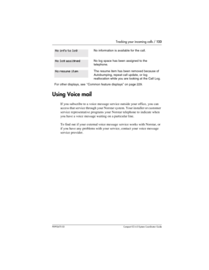 Page 133Tracking your incoming calls / 133
P0992670 03 Compact ICS 6.0 Syste m Coordin ator Guide
Using Voice mail
If you subscribe to a voice message service outside your office, you can 
access that service through your Norstar system. Your installer or customer 
service representative programs your Norstar telephone to indicate when 
you have a voice message waiting on a particular line. 
To find out if your external voice message service works with Norstar, or 
if you have any problems with your service,...