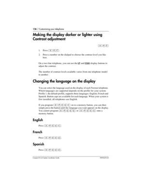 Page 136136 / Customizing your telephone
Com pact ICS 6.0 System Coordinator Guide P0992670 03
Making the display darker or lighter using 
Contrast adjustment
²¥à
1. Press ²¥à.
2. Press a number on the dialpad to choose the contrast level you like 
best. 
On a two-line telephone, you can use the 
UP and DOWN display buttons to 
adjust the contrast.
The number of contrast levels available varies from one telephone model 
to another.
Changing the language on the display
You can select the language used on the...