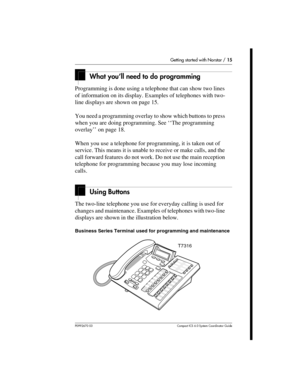 Page 15Getting started with Norstar / 15
P0992670 03 Compact ICS 6.0 Syste m Coordin ator Guide
What you’ll need to do programming
Programming is done using a telephone that can show two lines 
of information on its display. Examples of telephones with two-
line displays are shown on page 15.
You need a programming overlay to show which buttons to press 
when you are doing programming. See ‘‘The programming 
overlay’’ on page 18.
When you use a telephone for programming, it is taken out of 
service. This means...