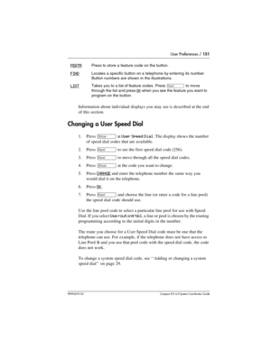 Page 151User Preferences / 151
P0992670 03 Compact ICS 6.0 Syste m Coordin ator Guide
Information about individual displays you may see is described at the end 
of this section.
Changing a User Speed Dial
1. Press ≠ at User Speed Dial. The display shows the number 
of speed dial codes that are available.
2. Press 
‘ to see the first speed dial code (256).
3. Press 
‘ to move through all the speed dial codes. 
4. Press 
≠ at the code you want to change.
5. Press 
CHANGE and enter the telephone number the same way...