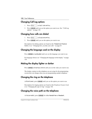 Page 152152 / User Preferences
Com pact ICS 6.0 System Coordinator Guide P0992670 03
Changing Call Log options
1. Press ≠ at Call log opt’ns…
2. Press CHANGE until you see the option you want to use. See ‘‘Call Log 
options’’ on page 128 
Changing how calls are dialed
1. Press ≠ at Dialing opt’ns…
2. Press CHANGE until you see the option you want to use.
Descriptions for dialing options are found on the 
Telephone Feature 
Card
, or see ‘‘Changing how you dial your calls’’ on page 67. 
Changing the language used...