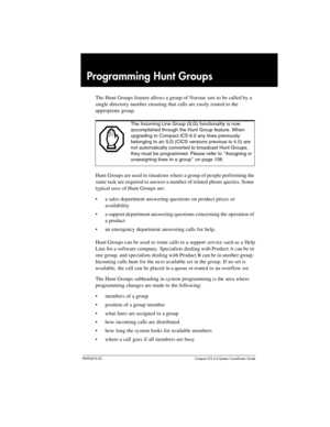 Page 155P0992670 03 Compact ICS 6.0 Syste m Coordin ator Guide
Programming Hunt Groups
The Hunt Groups feature allows a group of Norstar sets to be called by a 
single directory number ensuring that calls are easily routed to the 
appropriate group.
Hunt Groups are used in situations where a group of people performing the 
same task are required to answer a number of related phone queries. Some 
typical uses of Hunt Groups are:
a sales department answering questions on product prices or 
availability
a support...