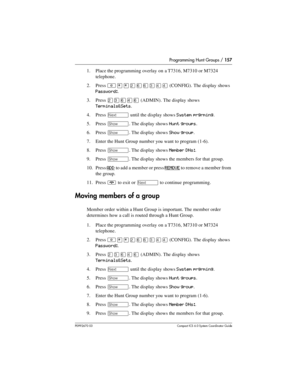 Page 157Programming Hunt Groups / 157
P0992670 03 Compact ICS 6.0 Syste m Coordin ator Guide
1. Place the programming overlay on a T7316, M7310 or M7324 
telephone.
2. Press 
²¥¥ÛßßÜÝÝ (CONFIG). The display shows 
Password:.
3. Press 
¤‹ﬂ›ﬂ (ADMIN). The display shows 
Terminals&Sets.
4. Press 
‘ until the display shows System prgrming.
5. Press 
≠. The display shows Hunt groups.
6. Press 
≠. The display shows Show group.
7. Enter the Hunt Group number you want to program (1-6).
8. Press 
≠. The display shows...