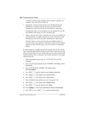 Page 160160 / Programming Hunt Groups
Com pact ICS 6.0 System Coordinator Guide P0992670 03
example is a fund-raising campaign where a group of operators are 
waiting to take each call as it comes in.
Sequential—starts the call at the first set in the Hunt Group and 
distribution is complete when the first free set has been found. 
Simultaneous calls can be presented. Distribution is order based.
In Sequential mode, you can program your top salesperson to be the 
first member of the group to receive incoming...