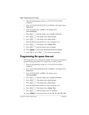 Page 162162 / Programming Hunt Groups
Com pact ICS 6.0 System Coordinator Guide P0992670 03
1. Place the programming overlay on a T7316, M7310 or M7324 
telephone.
2. Press 
²¥¥ÛßßÜÝÝ (CONFIG). The display shows 
Password:.
3. Press 
ÛÜßÝß (ADMIN). The display shows 
Terminals&Sets.
4. Press 
‘ until the display shows System prgrming.
5. Press 
≠. The display shows Hunt groups.
6. Press 
≠. The display shows Show group.
7. Enter the Hunt Group number you want to program (1-6).
8. Press 
≠. The display shows...