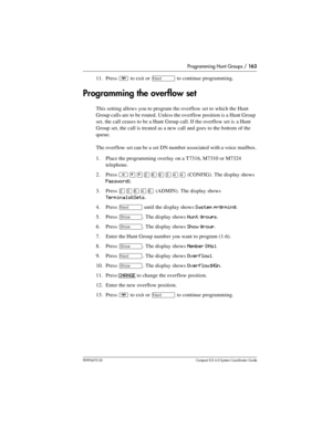 Page 163Programming Hunt Groups / 163
P0992670 03 Compact ICS 6.0 Syste m Coordin ator Guide
11. Press ¨ to exit or ‘ to continue programming.
Programming the overflow set
This setting allows you to program the overflow set to which the Hunt 
Group calls are to be routed. Unless the overflow position is a Hunt Group 
set, the call ceases to be a Hunt Group call. If the overflow set is a Hunt 
Group set, the call is treated as a new call and goes to the bottom of the 
queue.
The overflow set can be a set DN...