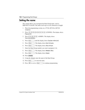 Page 164164 / Programming Hunt Groups
Com pact ICS 6.0 System Coordinator Guide P0992670 03
Setting the name
This setting allows you to program the Hunt Group name, such as 
SERVICE or SALES. The name can be up to seven characters in length.
1. Place the programming overlay on a T7316, M7310 or M7324 
telephone.
2. Press 
²¥¥ÛßßÜÝÝ (CONFIG). The display shows 
Password:.
3. Press 
ÛÜßÝß (ADMIN). The display shows 
Terminals&Sets.
4. Press 
‘ until the display shows System prgrming.
5. Press 
≠. The display shows...