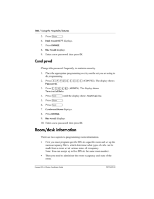 Page 166166 / Using the Hospitality features
Com pact ICS 6.0 System Coordinator Guide P0992670 03
5. Press ≠.
6.
Desk pswd:4677 displays.
7. Press 
CHANGE. 
8.
New pswd: displays
9. Enter a new password, then press 
OK.
Cond pswd
Change this password frequently, to maintain security.
1. Place the appropriate programming overlay on the set you are using to 
do programming.
2. Press 
²¥¥ÛßßÜÝÝ (CONFIG). The display shows 
Password:.
3. Press 
ÛÜßÝß (ADMIN). The display shows 
Terminals&Sets.
4. Press 
‘ until the...