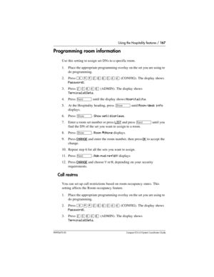 Page 167Using the Hospitality features / 167
P0992670 03 Compact ICS 6.0 Syste m Coordin ator Guide
Programming room information
Use this setting to assign set DNs to a specific room.
1. Place the appropriate programming overlay on the set you are using to 
do programming.
2. Press 
²¥¥ÛßßÜÝÝ (CONFIG). The display shows 
Password:.
3. Press 
ÛÜßÝß (ADMIN). The display shows 
Terminals&Sets.
4. Press 
‘ until the display shows Hospitality.
5. At the Hospitality heading, press 
≠ until Room/desk info 
displays.
6....