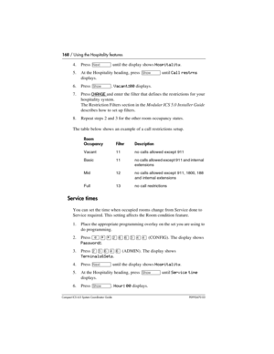 Page 168168 / Using the Hospitality features
Com pact ICS 6.0 System Coordinator Guide P0992670 03
4. Press ‘ until the display shows Hospitality.
5. At the Hospitality heading, press 
≠ until Call restrns 
displays.
6. Press 
≠. Vacant:00 displays.
7. Press 
CHANGE and enter the filter that defines the restrictions for your 
hospitality system. 
The Restriction Filters section in the Modular ICS 5.0 Installer Guide 
describes how to set up filters.
8. Repeat steps 2 and 3 for the other room occupancy states....