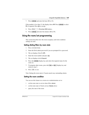 Page 169Using the Hospitality features / 169
P0992670 03 Compact ICS 6.0 Syste m Coordin ator Guide
7. Press CHANGE and enter the hour (00 to 23). 
If the number is less than 13, the display shows 
AM. Press CHANGE to select 
PM, if required. Press OK to accept.
8. Press 
≠. Minutes: 00 displays.
9. Press 
CHANGE and enter the minutes (00 to 59).
Using the room/set programming
This section describes how the room occupancy and room condition 
settings are used.
Setting dialing filters by room state
1. Press...