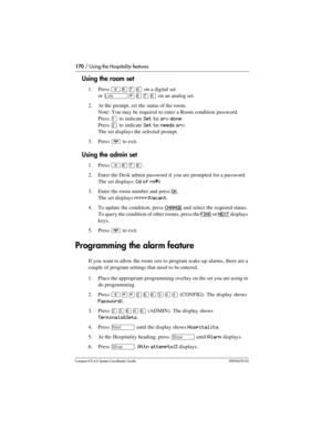 Page 170170 / Using the Hospitality features
Com pact ICS 6.0 System Coordinator Guide P0992670 03
Using the room set
1. Press ²¡àßon a digital set 
or 
˚¥¡àßon an analog set.
2. At the prompt, set the status of the room.
Note: You may be required to enter a Room condition password.
Press 
Ú to indicate Set to srv done.
Press 
Û to indicate Set to needs srv.
The set displays the selected prompt.
3. Press 
¨ to exit.
Using the admin set
1. Press ²¡à¡.
2. Enter the Desk admin password if  you are prompted for a...