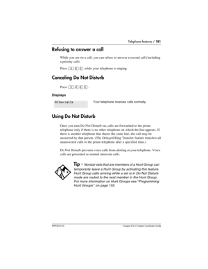 Page 181Telephone features / 181
P0992670 03 Compact ICS 6.0 Syste m Coordin ator Guide
Refusing to answer a call
While you are on a call, you can refuse to answer a second call (including 
a priority call).
Press 
²¡Þ while your telephone is ringing. 
Canceling Do Not Disturb
Press ²£¡Þ.
Displays
Using Do Not Disturb
Once you turn Do Not Disturb on, calls are forwarded to the prime 
telephone only if there is no other telephone on which the line appears. If 
there is another telephone that shares the same line,...