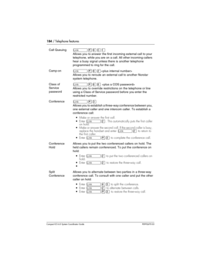 Page 184184 / Telephone features
Com pact ICS 6.0 System Coordinator Guide P0992670 03
Call Queuing˚•°‚⁄
Allows you to answer the first incoming external call to your 
telephone, while you are on a call. All other incoming callers 
hear a busy signal unless there is another telephone 
programmed to ring for the call.
Camp-on˚•°¤
Allows you to reroute an external call to another Norstar 
system telephone.
Class of 
Service 
password˚•ﬂ° 
Allows you to override restrictions on the telephone or line 
using a Class...