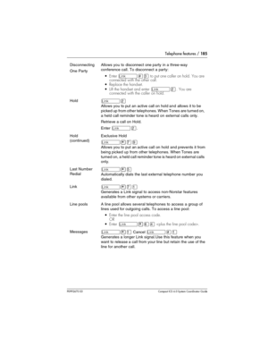 Page 185Telephone features / 185
P0992670 03 Compact ICS 6.0 Syste m Coordin ator Guide
Disconnecting
One PartyAllows you to disconnect one party in a three-way 
conference call. To disconnect a party:
Enter ˚£‹ to put one caller on hold. You are 
connected with the other call.
Replace the handset.
Lift the handset and enter 
˚¤. You are 
connected with the caller on hold.
Hold˚¤
Allows you to put an active call on hold and allows it to be 
picked up from other telephones. When Tones are turned on, 
a held...