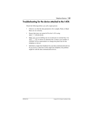 Page 189Telephone features / 189
P0992670 03 Compact ICS 6.0 Syste m Coordin ator Guide
Troubleshooting for the device attached to the I-ATA
Check the following before you call a repair person:
Check to see that the data parameters (for example, Parity or Baud 
Rate) are set correctly.
Ensure that tones are turned off for the I-ATA using 
˚¥¡âá.
Make sure you are dialling out on an intercom or external line. Use 
˚Û to choose an alternate line. Contact your installer or 
customer service representative to...