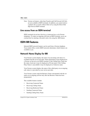 Page 192192 / ISDN
Com pact ICS 6.0 System Coordinator Guide P0992670 03
Note: Norstar set features, other than Transfer and Call Forward All Calls, 
are not available to ISDN terminals. In addition, you cannot retrieve 
a parked call, or reach a Direct-Dial set by using the Direct-Dial 
digit from an ISDN terminal.
Line access from an ISDN terminal
ISDN terminals do not have line keys or intercom keys as do Norstar 
telephones. To make an outgoing call from an ISDN terminal, access an 
external line by entering...