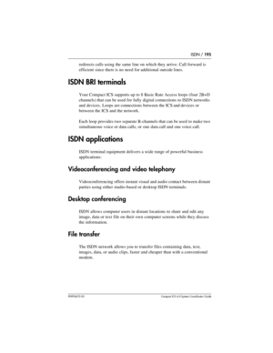 Page 195ISDN / 195
P0992670 03 Compact ICS 6.0 Syste m Coordin ator Guide
redirects calls using the same line on which they arrive. Call forward is 
efficient since there is no need for additional outside lines.
ISDN BRI terminals
Your Compact ICS supports up to 8 Basic Rate Access loops (four 2B+D 
channels) that can be used for fully digital connections to ISDN networks 
and devices. Loops are connections between the ICS and devices or 
between the ICS and the network.
Each loop provides two separate...