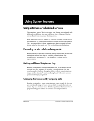 Page 197P0992670 03 Compact ICS 6.0 Syste m Coordin ator Guide
Using System features
Using alternate or scheduled services
There are three types of Services to make your Norstar system handle calls 
differently on different days and at different times of the day: Ringing 
service, Restriction service and Routing service.
Each of the three services, and the six schedules available to  each service, 
are customized for you by your installer or customer service representative. 
They program which telephone is used...