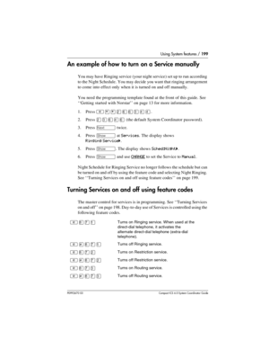 Page 199Using System features / 199
P0992670 03 Compact ICS 6.0 Syste m Coordin ator Guide
An example of how to turn on a Service manually
You may have Ringing service (your night service) set up to run according 
to the Night Schedule. You may decide you want that ringing arrangement 
to come into effect only when it is turned on and off manually.
You need the programming template found at the front of this guide. See 
‘‘Getting started with Norstar’’ on page 13 for more information.
1. Press 
²¥¥ÛßßÜÝÝ.
2....