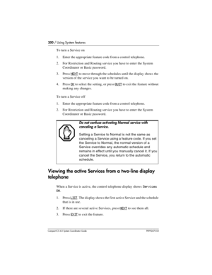 Page 200200 / Using System features
Com pact ICS 6.0 System Coordinator Guide P0992670 03
To turn a Service on
1. Enter the appropriate feature code from a control telephone.
2. For Restriction and Routing service you have to enter the System 
Coordinator or Basic password.
3. Press
 NEXT to move through the schedules until the display shows the 
version of the service you want to be turned on.
4. Press 
OK to select the setting, or press QUIT to exit the feature without 
making any changes.
To turn a Service...