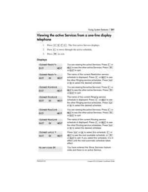 Page 201Using System features / 201
P0992670 03 Compact ICS 6.0 Syste m Coordin ator Guide
Viewing the active Services from a one-line display 
telephone
1. Press ²¡àâ. The first active Service displays.
2. Press 
£ to move through the active schedule.
3. Press 
¨ to exit.
Displays
You are viewing the active Services. Press £ or 
NEXT to see  the other active Services. Press ¨ 
or 
EXIT to quit.
The name of the current Restriction service 
schedule is displayed. Press
 £ or NEXT to see 
the other Ringing service...