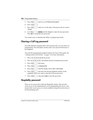 Page 204204 / Using System features
Com pact ICS 6.0 System Coordinator Guide P0992670 03
5. Press ‘ until you see Progrming pswds ˆ.
6. Press 
≠.
7. Press 
‘ until you see the name of the password you want to 
change.
8. Use 
≠, CHANGE and the dialpad to enter the new password. 
Press 
OK to accept the new password.
You cannot erase or eliminate the ability to program passwords. 
Clearing a Call Log password
If an individual has forgotten their Call Log password, you can clear it in 
programming. The individual...