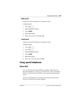 Page 205Using System features / 205
P0992670 03 Compact ICS 6.0 Syste m Coordin ator Guide
Desk pswd
Change this password frequently, to maintain security.
At 
Hospitality:
1. Press 
≠.
2.
Desk pswd:4677 displays.
3. Press 
CHANGE. 
4.
New pswd: displays
5. Enter a new password, then press 
OK.
Cond pswd
Change this password frequently, to maintain security.
At 
Hospitality:
1. Press 
≠.
2. Press 
‘
3.Cond pswd:None displays.
4. Press 
CHANGE. 
5.
New pswd: displays
6. Enter a new password, then press 
OK.
Using...