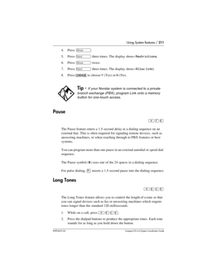 Page 211Using System features / 211
P0992670 03 Compact ICS 6.0 Syste m Coordin ator Guide
4. Press ≠.
5. Press 
‘ three times. The display shows Restrictions.
6. Press 
≠ twice.
7. Press 
‘ three times. The display shows Allow link:.
8. Press 
CHANGE to choose Y (Yes) or N (No).
Pause
²à¡
The Pause feature enters a 1.5-second delay in a dialing sequence on an 
external line. This is often required for signaling remote devices, such as 
answering machines, or when reaching through to PBX features or host...