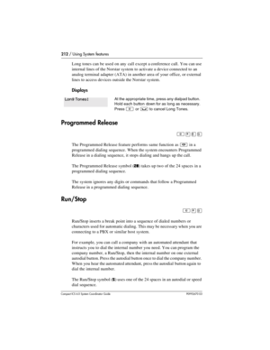 Page 212212 / Using System features
Com pact ICS 6.0 System Coordinator Guide P0992670 03
Long tones can be used on any call except a conference call. You can use 
internal lines of the Norstar system to activate a device connected to an 
analog terminal adapter (ATA) in another area of your office, or external 
lines to access devices outside the Norstar system.
Displays
Programmed Release
²¥¡á
The Programmed Release feature performs same function as ¨ in a 
programmed dialing sequence. When the system...