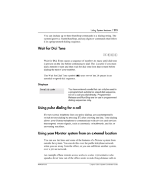 Page 213Using System features / 213
P0992670 03 Compact ICS 6.0 Syste m Coordin ator Guide
You can include up to three Run/Stop commands in a dialing string. The 
system ignores a fourth Run/Stop, and any digits or commands that follow 
it in a programmed dialing sequence.
Wait for Dial Tone
²¡âÝ
Wait for Dial Tone causes a sequence of numbers to pause until dial tone 
is present on the line before continuing to dial. This is useful if you must 
dial a remote system and then wait for dial tone from that system...