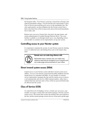 Page 214214 / Using System features
Com pact ICS 6.0 System Coordinator Guide P0992670 03
the European office. Your Norstar system has a leased line to Europe with 
reduced transatlantic charges. You provide that sales representative with a 
Class of Service password that gives access to the transatlantic line. The 
sales representative can then telephone into the Norstar system from a 
hotel, enter their Class of Service password, and use the leased transatlantic 
line to make calls.
Remote users can access...