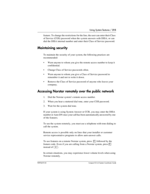 Page 215Using System features / 215
P0992670 03 Compact ICS 6.0 Syste m Coordin ator Guide
feature. To change the restrictions for the line, the user can enter their Class 
of Service (COS) password when the system answers with DISA, or can 
dial the DISA internal number and enter their Class of Service password.
Maintaining security
To maintain the security of your system, the following practices are 
recommended:
Warn anyone to whom you give the remote access number to keep it 
confidential.
Change Class of...