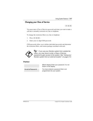 Page 217Using System features / 217
P0992670 03 Compact ICS 6.0 Syste m Coordin ator Guide
Changing your Class of Service
²ß¡
You must enter a Class of Service password each time you want to make a 
call that is normally restricted on a line or telephone.
To change the restriction filters on a line or telephone:
1. Press 
²ß¡.
2. Enter your six-digit COS password.
COS passwords allow you to define individual passwords and determine 
the restriction filters, and remote package associated with each.
Displays
Tip -...