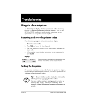 Page 225P0992670 03 Compact ICS 6.0 Syste m Coordin ator Guide
Troubleshooting
Using the alarm telephone
An alarm telephone displays Norstars system alarm codes, should they 
occur. It is a Norstar telephone with a two-line display (T7310, T7316, 
M7310 or M7324 telephones) that the installer or customer service 
representative has assigned as an alarm telephone.
Reporting and recording alarm codes
If an alarm message appears on the alarm telephone display
1. Record the alarm number.
2. Press
 TIME and record...