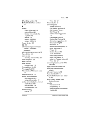 Page 235Index / 235
P0992670 03 Compact ICS 6.0 Syste m Coordinator Guide
ﬂ Run/Stop symbol 212
‡ Wait for Dial Tone symbol 
213
A
access
Class of Service
 216
external lines
 221
Norstar from outside the 
system
 213
remote
 215
using a COS
 214
using a DISA
 214
Access denied 229
ADD 222
administration password (see 
System Coordinator 
password)
administration programming
 14
Alarm 61-4-2
 225
alarm codes
reporting and recording
 225
alarm telephone
 225
Allow calls
 181
allow redirect
programming
 113...