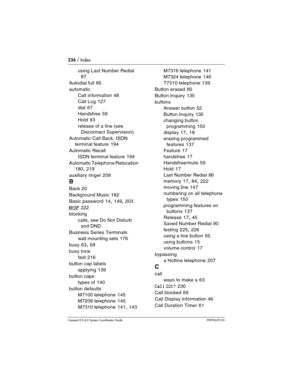 Page 236236 / Index
Com pact ICS 6.0 System Coordinator Guide P0992670 03
using Last Number Redial 
87
Autodial full
 85
automatic
Call information
 48
Call Log
 127
dial
 67
Handsfree
 59
Hold
 93
release of a line (see 
Disconnect Supervision)
Automatic Call Back, ISDN 
terminal feature
 194
Automatic Recall
ISDN terminal feature
 194
Automatic Telephone Relocation
 
180, 219
auxiliary ringer
 209
B
Back 20
Background Music
 182
Basic password
 14, 149, 203
BKSP 222
blocking
calls, see Do Not Disturb 
and DND...