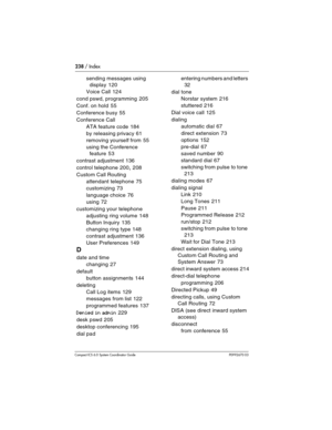 Page 238238 / Index
Com pact ICS 6.0 System Coordinator Guide P0992670 03
sending messages using 
display
 120
Voice Call
 124
cond pswd, programming
 205
Conf. on hold
 55
Conference busy
 55
Conference Call
ATA feature code
 184
by releasing privacy
 61
removing yourself from
 55
using the Conference 
feature
 53
contrast adjustment
 136
control telephone
 200, 208
Custom Call Routing
attendant telephone
 75
customizing
 73
language choice
 76
using
 72
customizing your telephone
adjusting ring volume
 148...