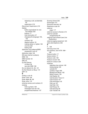 Page 239Index / 239
P0992670 03 Compact ICS 6.0 Syste m Coordinator Guide
releasing a call, accidentally 
62
supervision
 219
Disconnect Supervision
 219
display
button equivalents for one-
line display
 222
buttons
 17
Call information
 47
changing the language
 136, 
152
contrast
 152
display buttons
 18
making darker or lighter
 136
one-line
 222
testing
 226
distinctive ring patterns(DRP)
answering a call
 43
distinctive rings
 148
DN (see internal numbers)
DND
 102
DND transfer
 43
DNs
 25
Do Not Disturb
on...