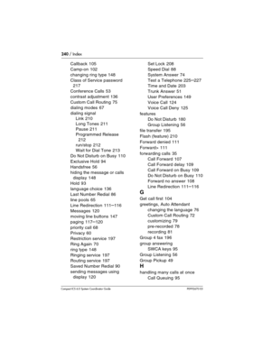 Page 240240 / Index
Com pact ICS 6.0 System Coordinator Guide P0992670 03
Callback 105
Camp-on
 102
changing ring type
 148
Class of Service password
 
217
Conference Calls
 53
contrast adjustment
 136
Custom Call Routing
 75
dialing modes
 67
dialing signal
Link
 210
Long Tones
 211
Pause
 211
Programmed Release
 
212
run/stop
 212
Wait for Dial Tone
 213
Do Not Disturb on Busy
 110
Exclusive Hold
 94
Handsfree
 56
hiding the message or calls 
display
 148
Hold
 93
language choice
 136
Last Number Redial
 86...