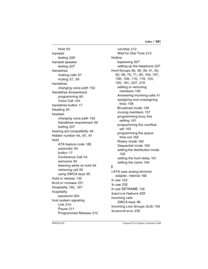 Page 241Index / 241
P0992670 03 Compact ICS 6.0 Syste m Coordinator Guide
Hold 93
handset
testing
 226
handset speaker
testing
 227
Handsfree
making calls
 57
muting
 57, 59
handsfree
changing voice path
 152
Handsfree Answerback
programming
 60
Voice Call
 124
handsfree button
 17
Heading
 20
headset
changing voice path
 152
Handsfree requirement
 59
testing
 227
hearing aid compatibility
 46
Hidden number
 64, 87, 91
Hold
ATA feature code
 185
automatic
 93
button
 17
Conference Call
 54
exclusive
 94...