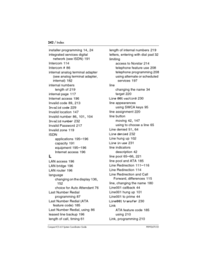 Page 242242 / Index
Com pact ICS 6.0 System Coordinator Guide P0992670 03
installer programming 14, 24
integrated services digital 
network (see ISDN)
 191
Intercom
 114
Intercom #
 86
internal analog terminal adapter 
(see analog terminal adapter, 
internal)
 182
internal numbers
length of
 219
internal page
 117
Internet access
 196
Invalid code
 89, 213
Invalid code 229
Invalid location
 147
Invalid number
 86, 101, 104
Invalid number 232
Invalid Password
 217
Invalid zone
 119
ISDN
applications
 195–196...