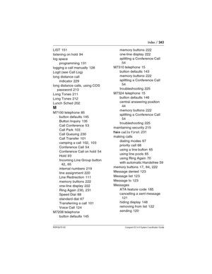 Page 243Index / 243
P0992670 03 Compact ICS 6.0 Syste m Coordinator Guide
LIST 151
listening on hold
 94
log space
programming
 131
logging a call manually
 128
Logit (see Call Log)
long distance call
indicator
 229
long distance calls, using COS 
password
 213
Long Tones
 211
Long Tones
 212
Lunch Sched
 202
M
M7100 telephone 85
button defaults
 145
Button Inquiry
 135
Call Conference
 53
Call Park
 103
Call Queuing
 230
Call Transfer
 101
camping a call
 102, 103
Conference Call
 54
Conference Call on hold...