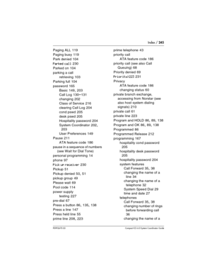 Page 245Index / 245
P0992670 03 Compact ICS 6.0 Syste m Coordinator Guide
Paging ALL 119
Paging busy
 119
Park denied
 104
Parked call 230
Parked on
 104
parking a call
retrieving
 103
Parking full
 104
password
 165
Basic
 149, 203
Call Log
 130–131
changing
 202
Class of Service
 216
clearing Call Log
 204
cond pswd
 205
desk pswd
 205
Hospitality password
 204
System Coordinator
 202, 
203
User Preferences
 149
Pause
 211
ATA feature code
 186
pause in a sequence of numbers 
(see Wait for Dial Tone)
personal...