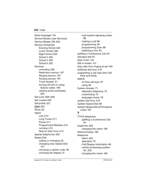 Page 248248 / Index
Com pact ICS 6.0 System Coordinator Guide P0992670 03
Send message? 65
Service Modes (see Services)
Service Modes ON
 202
Service Schedules
Evening Sched
 202
Lunch Sched
 202
Night Sched
 202
Sched 4
 202
Sched 5
 202
Sched 6
 202
Services
overriding
 202
Restriction service
 197
Ringing service
 197
Routing service
 197
Trunk Answer
 51
turning off and on using 
feature codes
 199
viewing active schedules
 
200
Set Lock
 208–209
Set locked 229
Set profile
 221
SHOW 222
Show
 20
signal
Link...