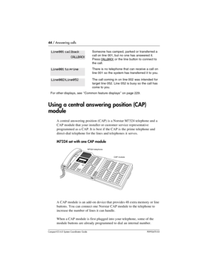 Page 4444 / Answering calls
Com pact ICS 6.0 System Coordinator Guide P0992670 03
Using a central answering position (CAP) 
module
A central answering position (CAP) is a Norstar M7324 telephone and a 
CAP module that your installer or customer service representative 
programmed as a CAP. It is best if the CAP is the prime telephone and 
direct-dial telephone for the lines and telephones it serves.
M7324 set with one CAP module
A CAP module is an add-on device that provides 48 extra memory or line 
buttons. You...