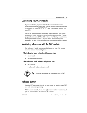 Page 45Answering calls / 45
P0992670 03 Compact ICS 6.0 Syste m Coordin ator Guide
Customizing your CAP module
If your installer has programmed the CAP module to be the central 
answering position for your system, you can move external lines onto the 
CAP module by using 
²¥¡Ú. See ‘‘Moving line buttons’’ on 
page 147.
Any of the buttons on your CAP module that do not select  lines can be 
programmed to dial internal or external numbers automatically.  You can 
program features onto CAP module buttons. See...