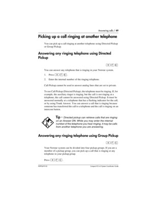 Page 49Answering calls / 49
P0992670 03 Compact ICS 6.0 Syste m Coordin ator Guide
Picking up a call ringing at another telephone
You can pick up a call ringing at another telephone using Directed Pickup 
or Group Pickup.
Answering any ringing telephone using Directed 
Pickup
²àß
You can answer any telephone that is ringing in your Norstar system.
1. Press 
²àß.
2. Enter the internal number of the ringing telephone. 
Call Pickup cannot be used to answer analog lines that are set to private.
To use Call Pickup...