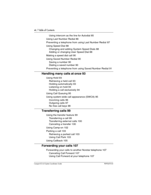 Page 6vi / Table of Contents
Com pact ICS 6.0 System Coordinator Guide P0992670 03
Using intercom as the line for Autodial 85
Using Last Number Redial 86
Preventing a telephone from using Last Number Redial 87
Using Speed Dial 88
Changing and adding System Speed Dials 88
Adding or changing User Speed Dial 88
Making a speed dial call 90
Using Saved Number Redial 90
Saving a number 90
Dialing a saved number 90
Preventing a telephone from using Saved Number Redial 91
Handling many calls at once 93
Using Hold 93...